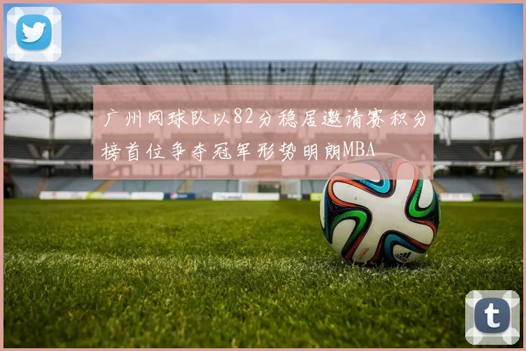广州网球队以82分稳居邀请赛积分榜首位争夺冠军形势明朗MBA