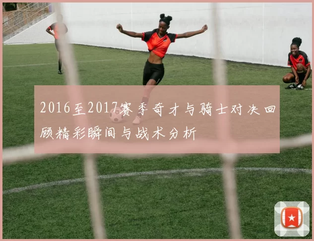 2016至2017赛季奇才与骑士对决回顾精彩瞬间与战术分析