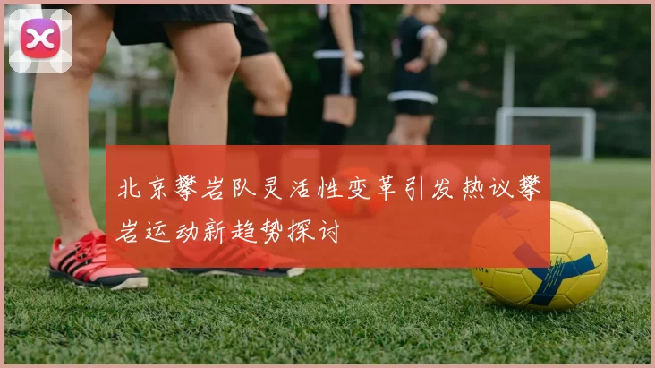 北京攀岩队灵活性变革引发热议攀岩运动新趋势探讨