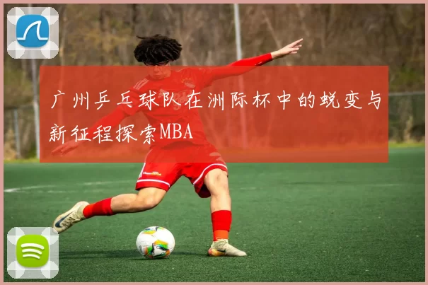 广州乒乓球队在洲际杯中的蜕变与新征程探索MBA