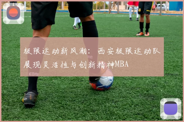 极限运动新风潮：西安极限运动队展现灵活性与创新精神MBA