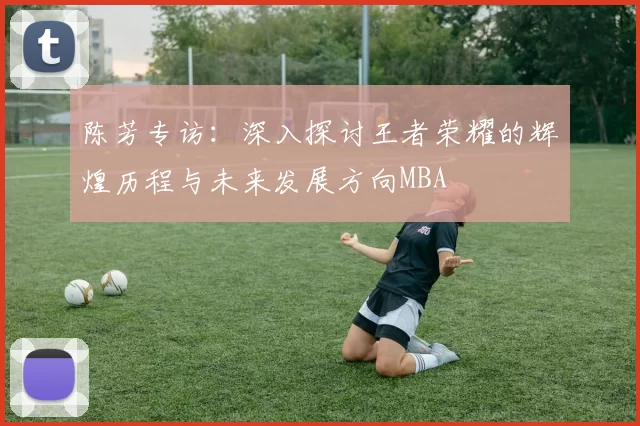 陈芳专访：深入探讨王者荣耀的辉煌历程与未来发展方向MBA