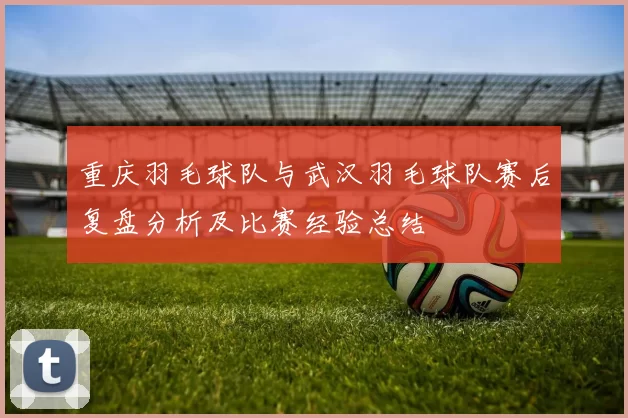 重庆羽毛球队与武汉羽毛球队赛后复盘分析及比赛经验总结